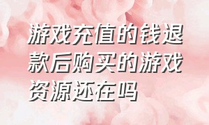 游戏充值的钱退款后购买的游戏资源还在吗（游戏充值但是游戏币没花能退款吗）