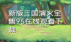 新版三国演义全集95在线观看下载（新版三国演义1-95全集免费）