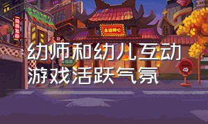 幼师和幼儿互动游戏活跃气氛（幼儿园教师与幼儿互动游戏）