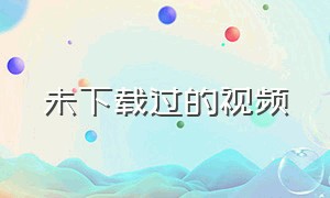 未下载过的视频（未下载过的视频怎么找）