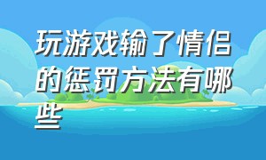 玩游戏输了情侣的惩罚方法有哪些