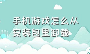 手机游戏怎么从安装包里卸载（手机游戏怎么从安装包里卸载不了）