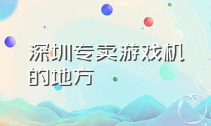 深圳专卖游戏机的地方（深圳游戏机专卖店地址）