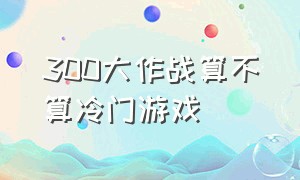 300大作战算不算冷门游戏