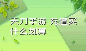 天刀手游 充值买什么划算（天刀手游充值攻略最新消息）