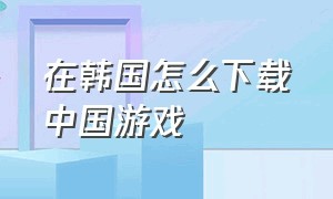 在韩国怎么下载中国游戏