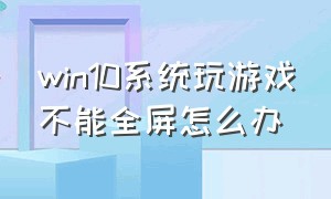 win10系统玩游戏不能全屏怎么办（win10系统玩游戏不能全屏怎么办呀）