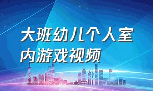 大班幼儿个人室内游戏视频（幼儿游戏室内大班完整视频）