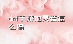 dnf手游地灵套怎么搞（dnf手游地灵套在哪刷）