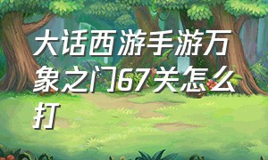 大话西游手游万象之门67关怎么打（大话西游手游万象试炼前20关攻略）