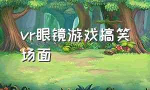 vr眼镜游戏搞笑场面（vr眼镜玩游戏搞笑视频）