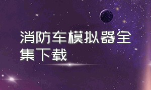 消防车模拟器全集下载（真实消防车驾驶模拟器在哪里下载）