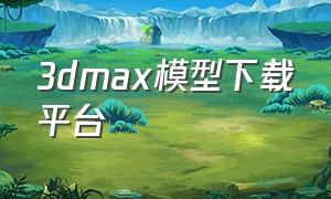 3dmax模型下载平台（3dmax模型下载网站免费下载）