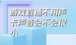 游戏直播不用声卡声音会不会很小（游戏直播不要声卡只用耳麦可以吗）