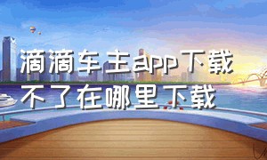 滴滴车主app下载不了在哪里下载（滴滴车主app下载）