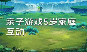 亲子游戏5岁家庭互动（亲子游戏家庭互动10-15岁）