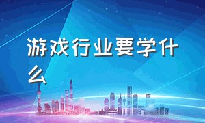 游戏行业要学什么（想进入游戏行业应该要学会什么）