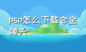 psp怎么下载合金弹头