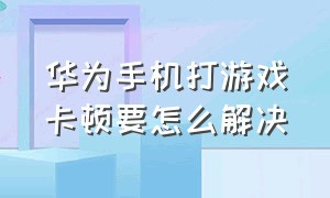 华为手机打游戏卡顿要怎么解决