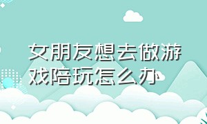 女朋友想去做游戏陪玩怎么办