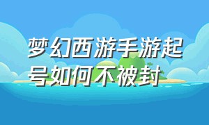 梦幻西游手游起号如何不被封（梦幻西游手游平民怎么起号）