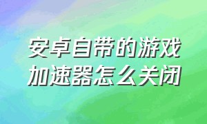 安卓自带的游戏加速器怎么关闭