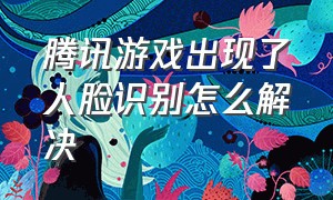 腾讯游戏出现了人脸识别怎么解决