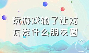 玩游戏输了让对方发什么朋友圈