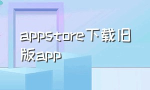 appstore下载旧版app（AppStore下载旧版本）