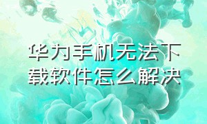 华为手机无法下载软件怎么解决