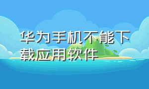 华为手机不能下载应用软件（华为手机不能下载应用软件怎么回事）