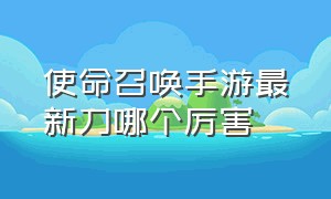 使命召唤手游最新刀哪个厉害