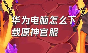 华为电脑怎么下载原神官服（华为电脑怎么下载原神官服账号）