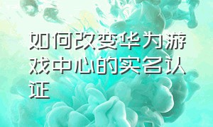 如何改变华为游戏中心的实名认证（华为游戏中心的实名怎么改）