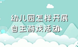 幼儿园怎样开展自主游戏活动