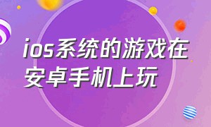 ios系统的游戏在安卓手机上玩（ios系统的游戏能在安卓上玩吗）