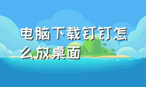 电脑下载钉钉怎么放桌面（电脑下载钉钉怎么放桌面图标）