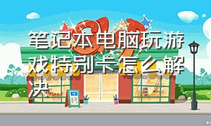 笔记本电脑玩游戏特别卡怎么解决（笔记本电脑玩游戏什么配置好）