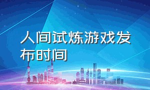 人间试炼游戏发布时间（《人间试炼》游戏版本更新内容）