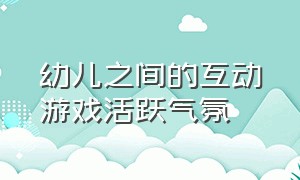 幼儿之间的互动游戏活跃气氛（幼儿互动的游戏有哪些）