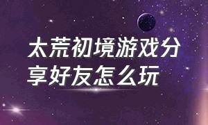 太荒初境游戏分享好友怎么玩（太荒初境游戏多大内存能玩）