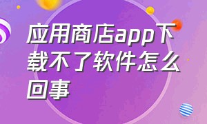 应用商店app下载不了软件怎么回事