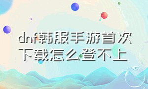 dnf韩服手游首次下载怎么登不上