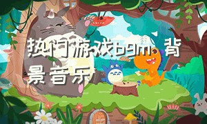 热门游戏bgm 背景音乐（游戏bgm背景音乐节奏感完整）