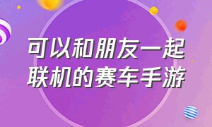 可以和朋友一起联机的赛车手游