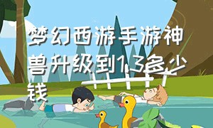 梦幻西游手游神兽升级到1.3多少钱（梦幻西游手游新区做神兽要多少钱）