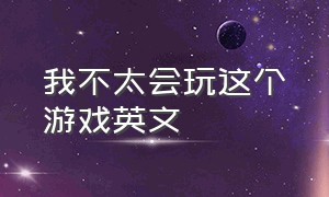 我不太会玩这个游戏英文（我不擅长玩这个游戏用英文怎么说）