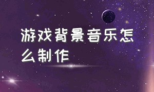 游戏背景音乐怎么制作