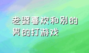 老婆喜欢和别的男的打游戏