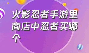 火影忍者手游里商店中忍者买哪个